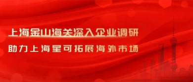 上海金山海关深入企业调研，助力上海星可拓展海外市场